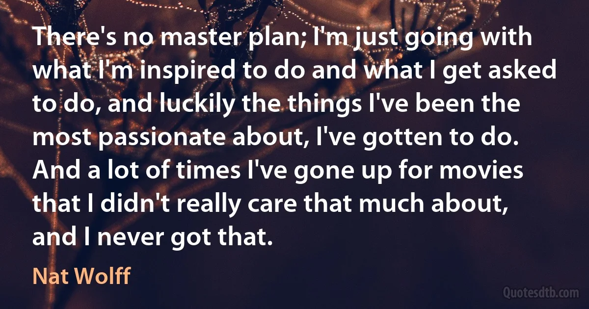 There's no master plan; I'm just going with what I'm inspired to do and what I get asked to do, and luckily the things I've been the most passionate about, I've gotten to do. And a lot of times I've gone up for movies that I didn't really care that much about, and I never got that. (Nat Wolff)