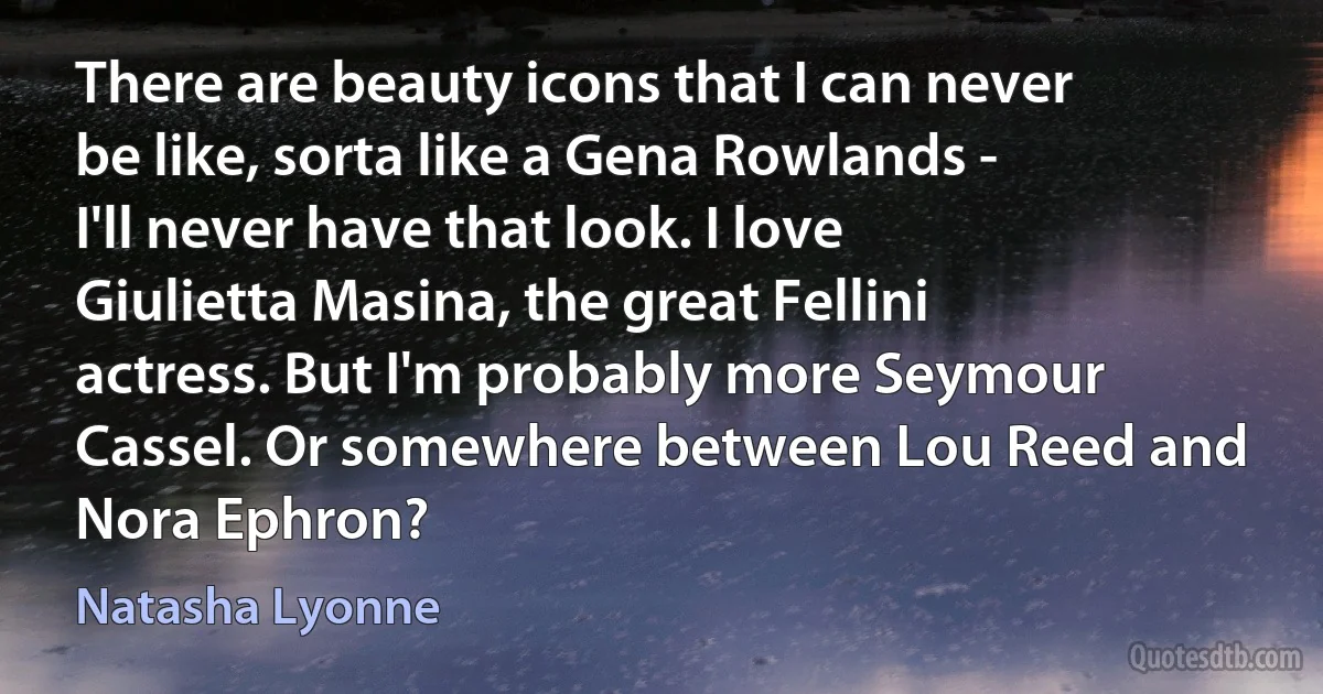 There are beauty icons that I can never be like, sorta like a Gena Rowlands - I'll never have that look. I love Giulietta Masina, the great Fellini actress. But I'm probably more Seymour Cassel. Or somewhere between Lou Reed and Nora Ephron? (Natasha Lyonne)