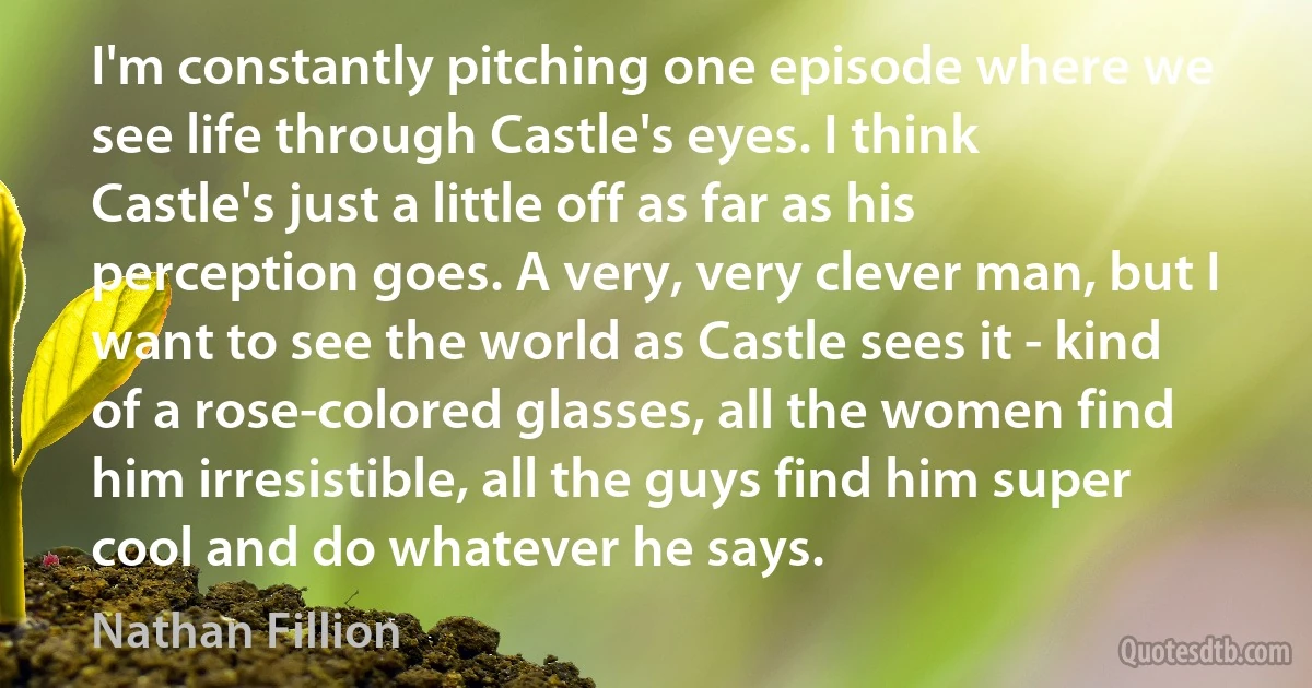 I'm constantly pitching one episode where we see life through Castle's eyes. I think Castle's just a little off as far as his perception goes. A very, very clever man, but I want to see the world as Castle sees it - kind of a rose-colored glasses, all the women find him irresistible, all the guys find him super cool and do whatever he says. (Nathan Fillion)