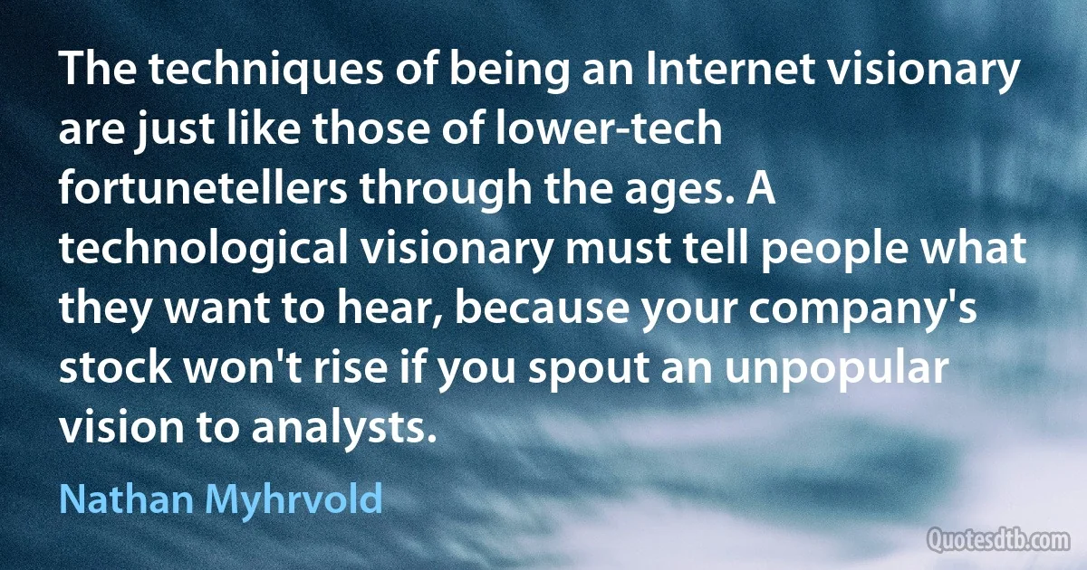 The techniques of being an Internet visionary are just like those of lower-tech fortunetellers through the ages. A technological visionary must tell people what they want to hear, because your company's stock won't rise if you spout an unpopular vision to analysts. (Nathan Myhrvold)