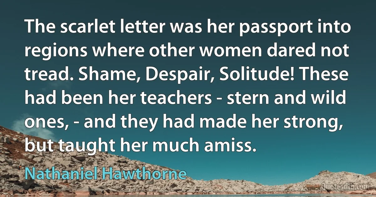 The scarlet letter was her passport into regions where other women dared not tread. Shame, Despair, Solitude! These had been her teachers - stern and wild ones, - and they had made her strong, but taught her much amiss. (Nathaniel Hawthorne)