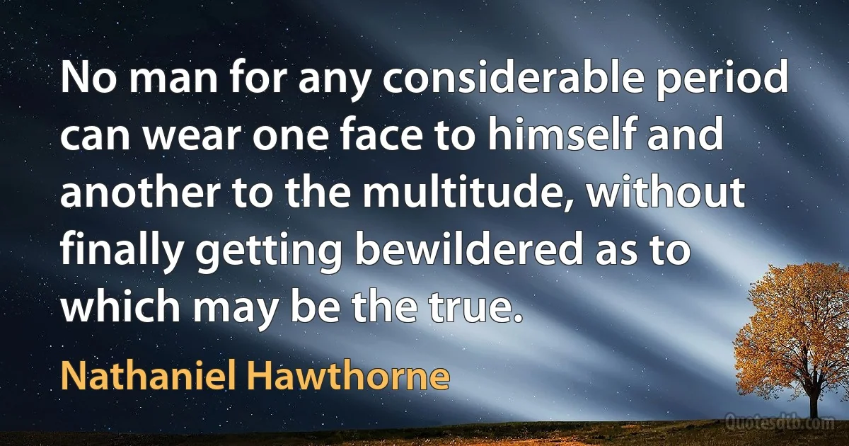 No man for any considerable period can wear one face to himself and another to the multitude, without finally getting bewildered as to which may be the true. (Nathaniel Hawthorne)