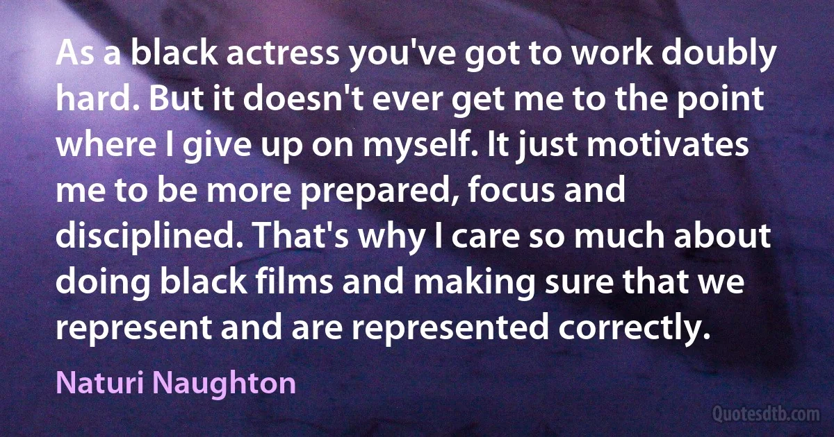 As a black actress you've got to work doubly hard. But it doesn't ever get me to the point where I give up on myself. It just motivates me to be more prepared, focus and disciplined. That's why I care so much about doing black films and making sure that we represent and are represented correctly. (Naturi Naughton)