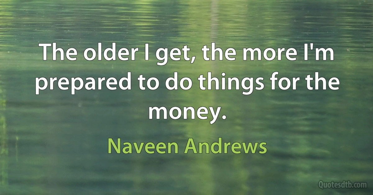 The older I get, the more I'm prepared to do things for the money. (Naveen Andrews)