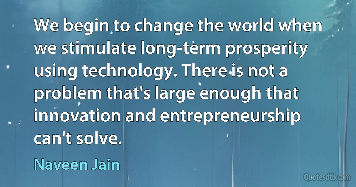 We begin to change the world when we stimulate long-term prosperity using technology. There is not a problem that's large enough that innovation and entrepreneurship can't solve. (Naveen Jain)