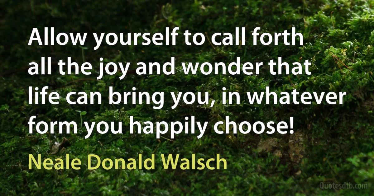 Allow yourself to call forth all the joy and wonder that life can bring you, in whatever form you happily choose! (Neale Donald Walsch)