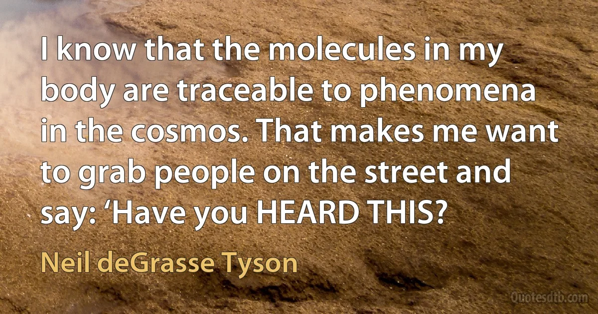 I know that the molecules in my body are traceable to phenomena in the cosmos. That makes me want to grab people on the street and say: ‘Have you HEARD THIS? (Neil deGrasse Tyson)