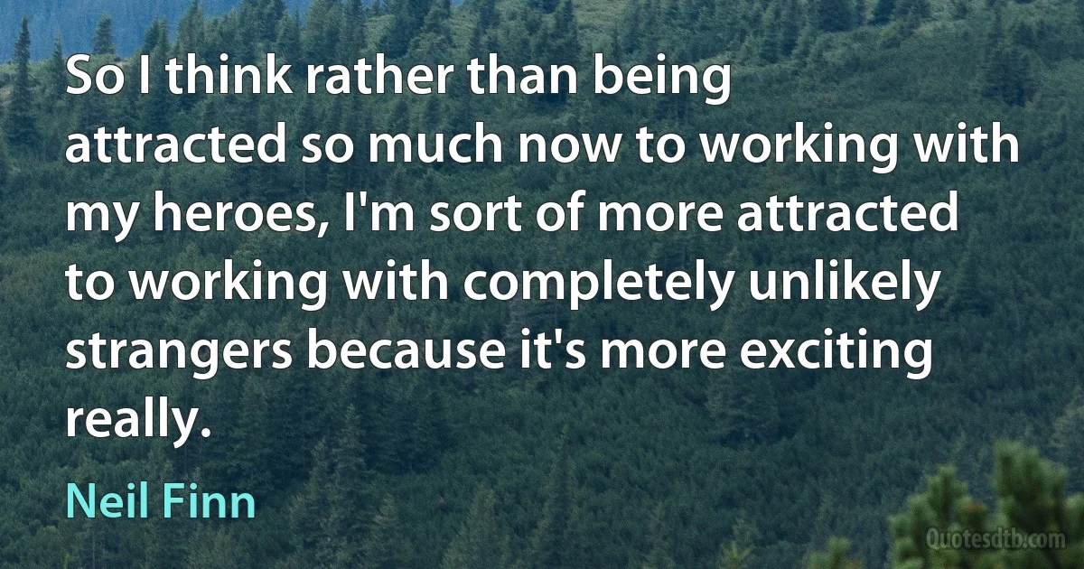 So I think rather than being attracted so much now to working with my heroes, I'm sort of more attracted to working with completely unlikely strangers because it's more exciting really. (Neil Finn)