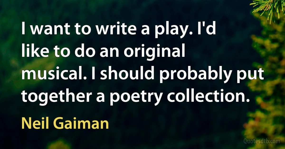 I want to write a play. I'd like to do an original musical. I should probably put together a poetry collection. (Neil Gaiman)