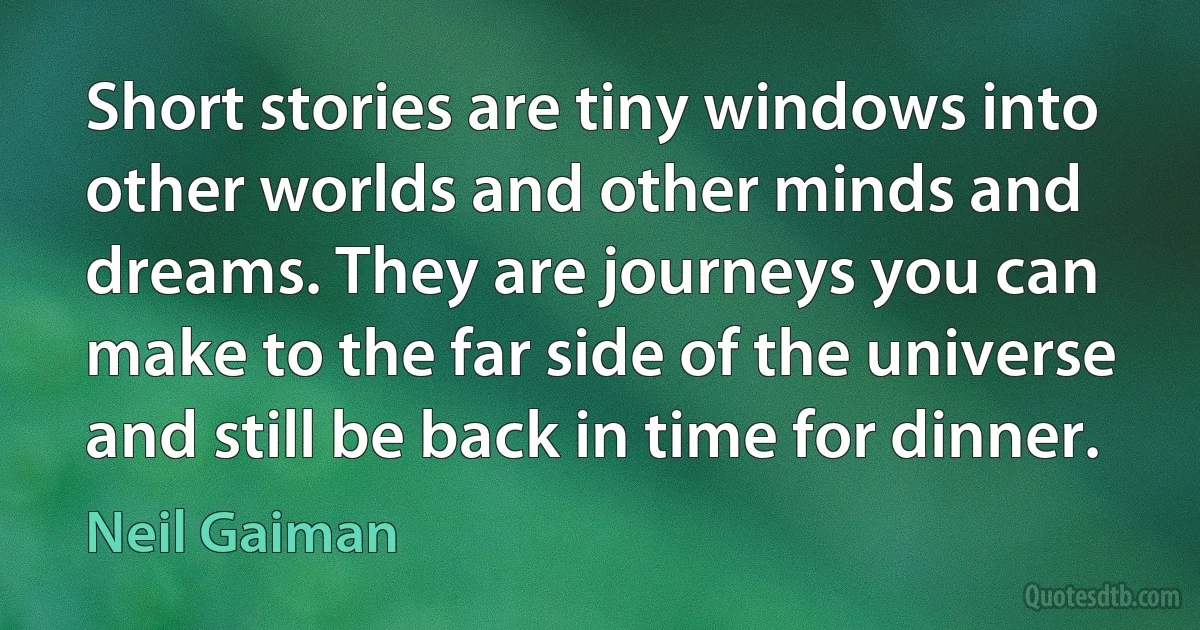 Short stories are tiny windows into other worlds and other minds and dreams. They are journeys you can make to the far side of the universe and still be back in time for dinner. (Neil Gaiman)