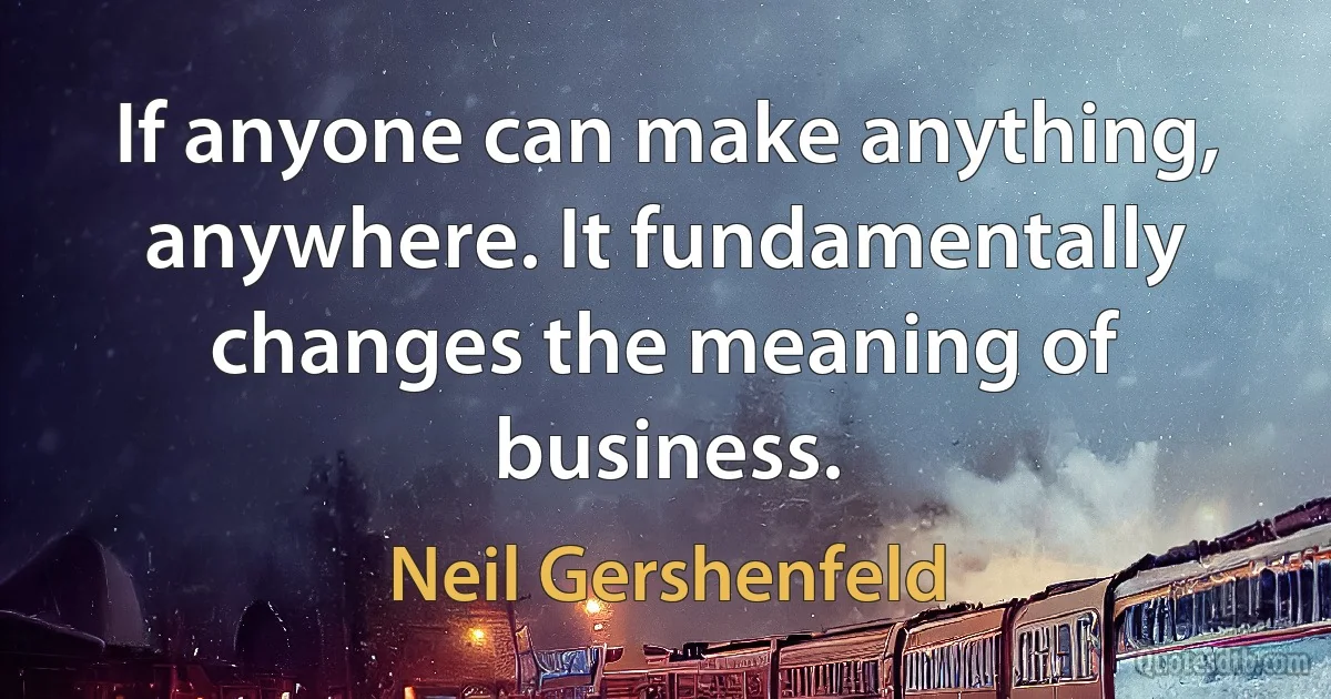 If anyone can make anything, anywhere. It fundamentally changes the meaning of business. (Neil Gershenfeld)