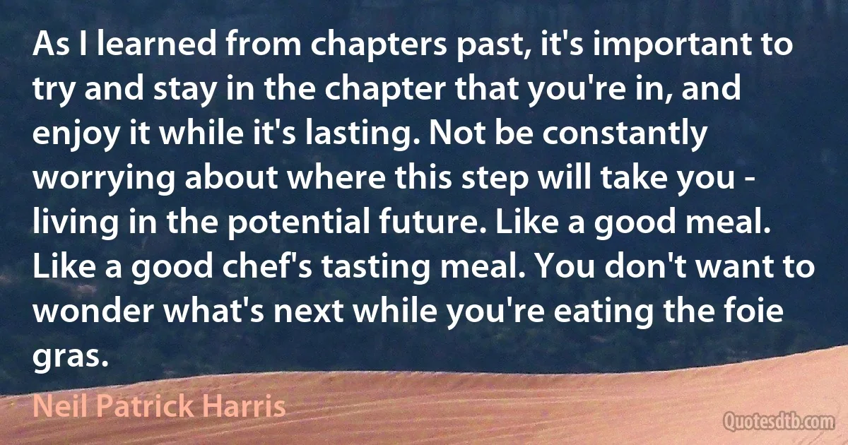 As I learned from chapters past, it's important to try and stay in the chapter that you're in, and enjoy it while it's lasting. Not be constantly worrying about where this step will take you - living in the potential future. Like a good meal. Like a good chef's tasting meal. You don't want to wonder what's next while you're eating the foie gras. (Neil Patrick Harris)