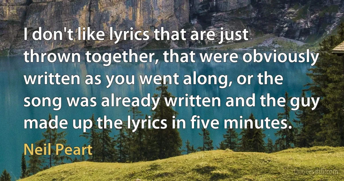 I don't like lyrics that are just thrown together, that were obviously written as you went along, or the song was already written and the guy made up the lyrics in five minutes. (Neil Peart)