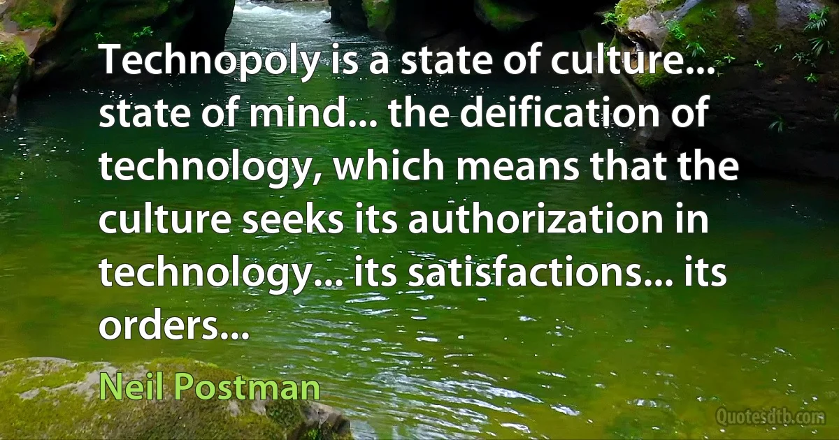 Technopoly is a state of culture... state of mind... the deification of technology, which means that the culture seeks its authorization in technology... its satisfactions... its orders... (Neil Postman)