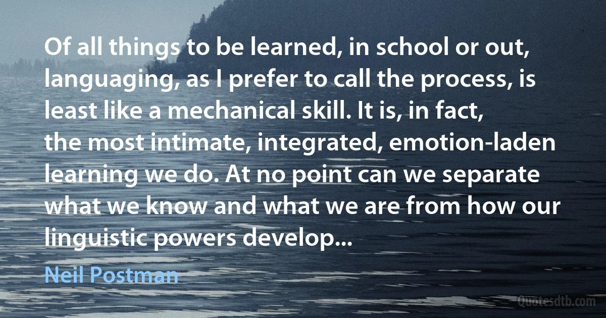 Of all things to be learned, in school or out, languaging, as I prefer to call the process, is least like a mechanical skill. It is, in fact, the most intimate, integrated, emotion-laden learning we do. At no point can we separate what we know and what we are from how our linguistic powers develop... (Neil Postman)