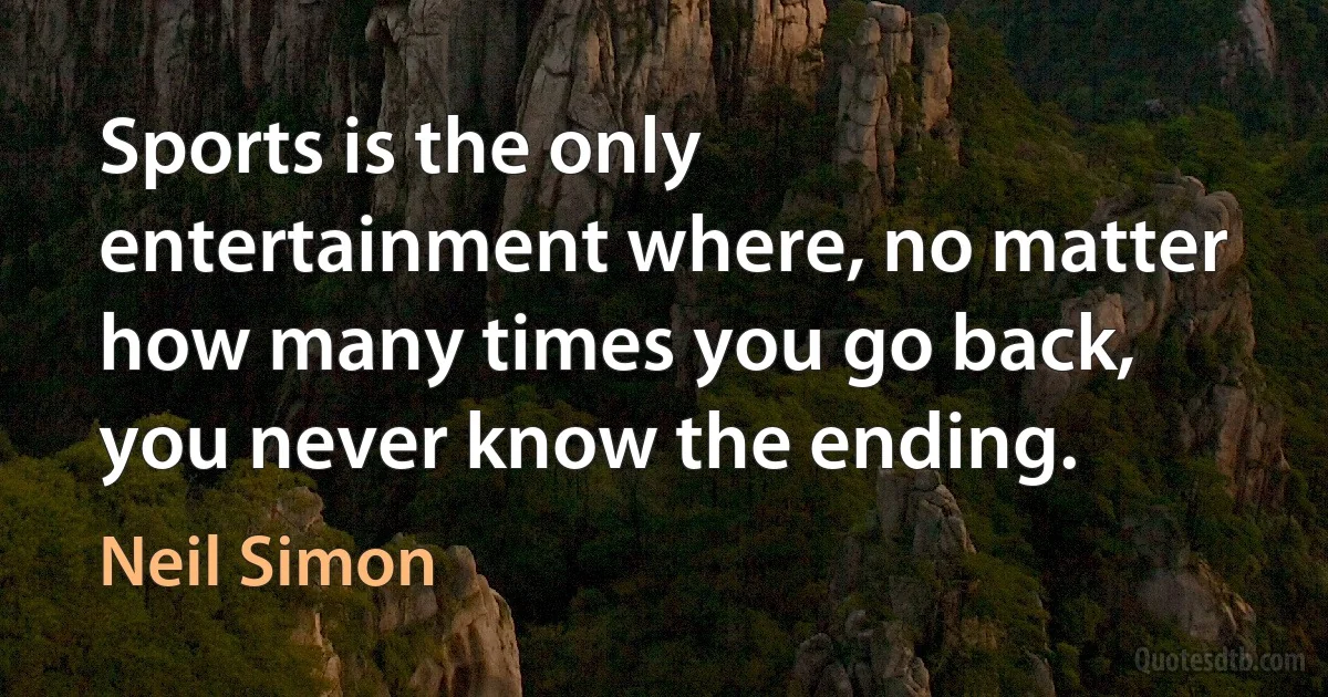 Sports is the only entertainment where, no matter how many times you go back, you never know the ending. (Neil Simon)