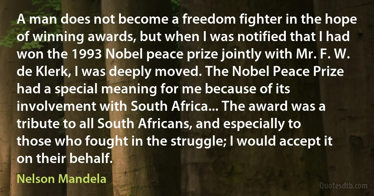 A man does not become a freedom fighter in the hope of winning awards, but when I was notified that I had won the 1993 Nobel peace prize jointly with Mr. F. W. de Klerk, I was deeply moved. The Nobel Peace Prize had a special meaning for me because of its involvement with South Africa... The award was a tribute to all South Africans, and especially to those who fought in the struggle; I would accept it on their behalf. (Nelson Mandela)