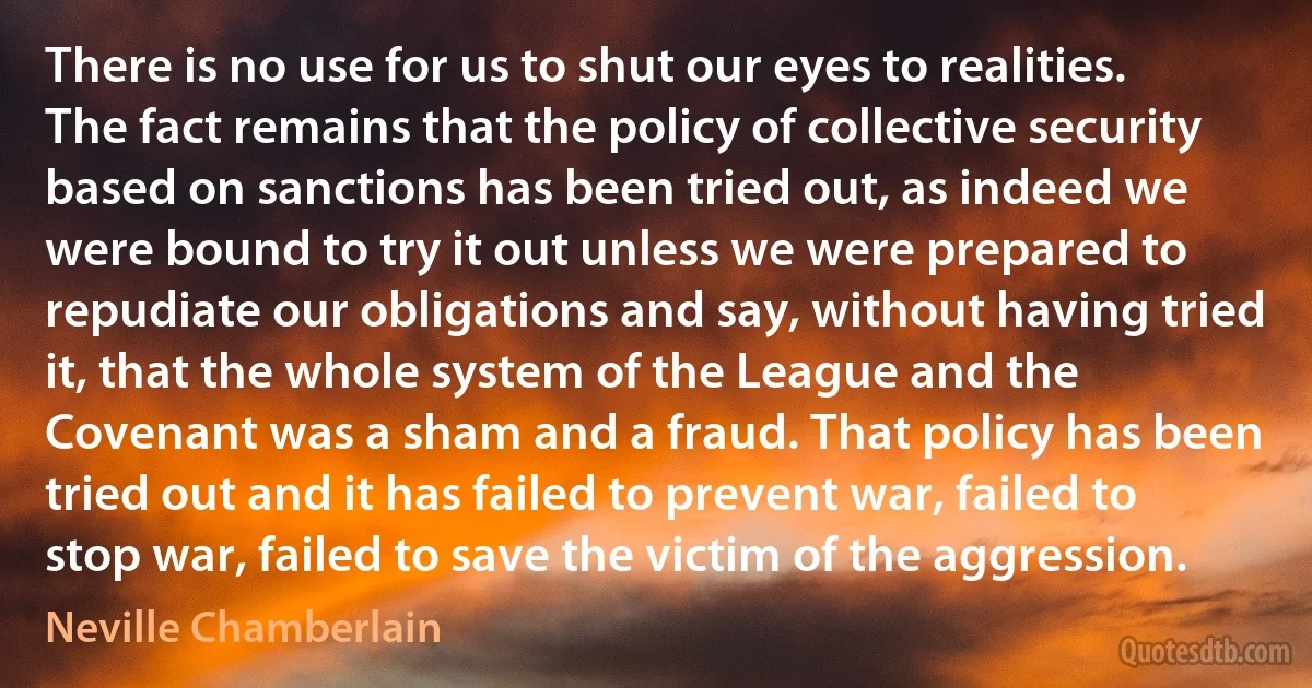 There is no use for us to shut our eyes to realities. The fact remains that the policy of collective security based on sanctions has been tried out, as indeed we were bound to try it out unless we were prepared to repudiate our obligations and say, without having tried it, that the whole system of the League and the Covenant was a sham and a fraud. That policy has been tried out and it has failed to prevent war, failed to stop war, failed to save the victim of the aggression. (Neville Chamberlain)