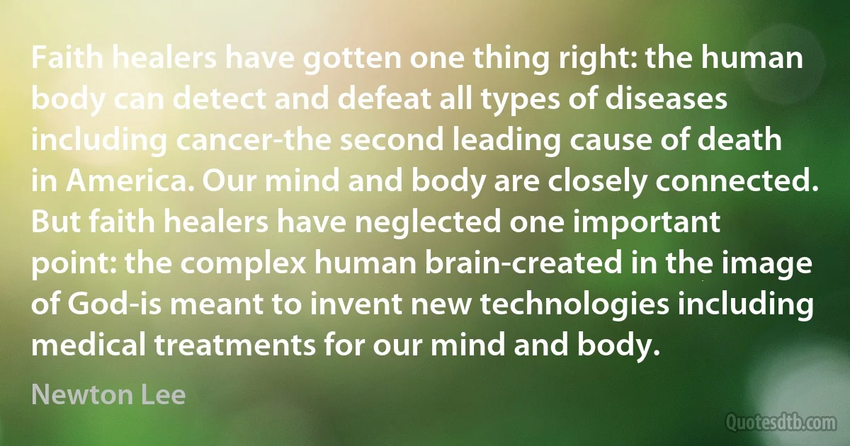 Faith healers have gotten one thing right: the human body can detect and defeat all types of diseases including cancer-the second leading cause of death in America. Our mind and body are closely connected. But faith healers have neglected one important point: the complex human brain-created in the image of God-is meant to invent new technologies including medical treatments for our mind and body. (Newton Lee)