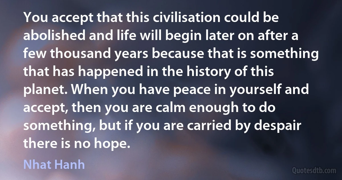 You accept that this civilisation could be abolished and life will begin later on after a few thousand years because that is something that has happened in the history of this planet. When you have peace in yourself and accept, then you are calm enough to do something, but if you are carried by despair there is no hope. (Nhat Hanh)