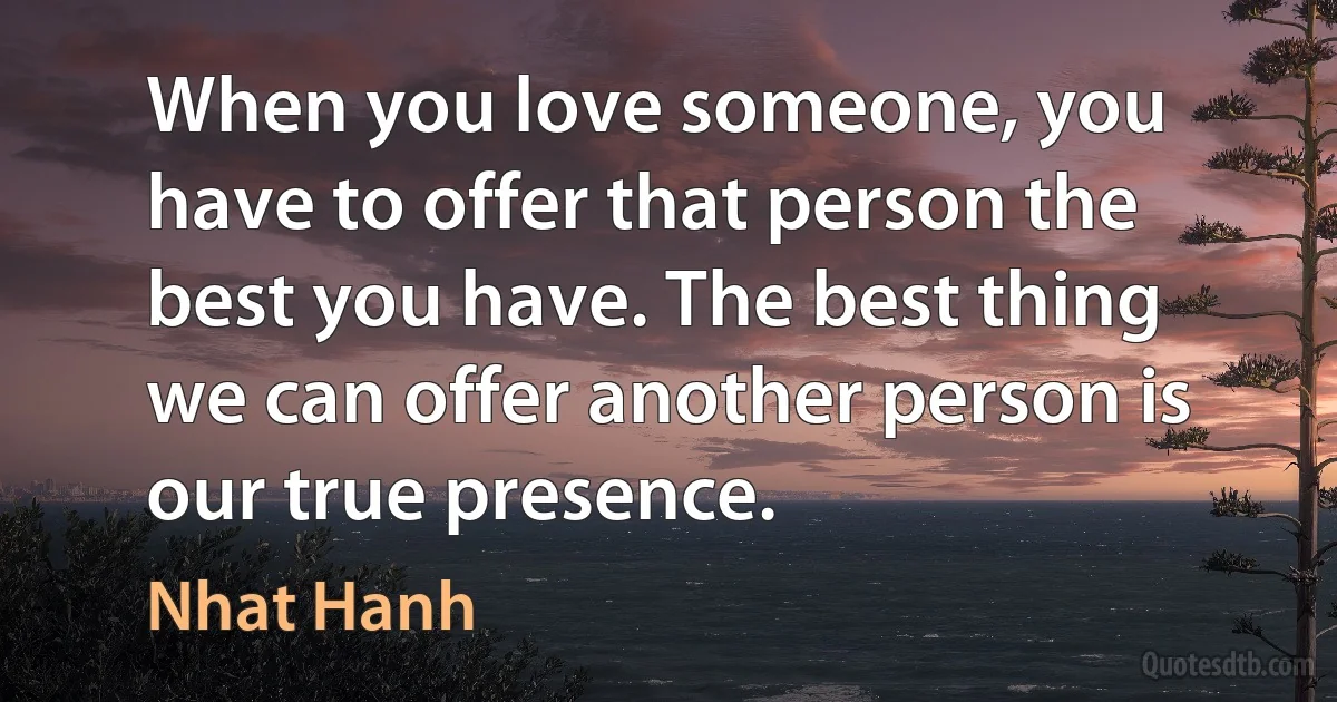 When you love someone, you have to offer that person the best you have. The best thing we can offer another person is our true presence. (Nhat Hanh)