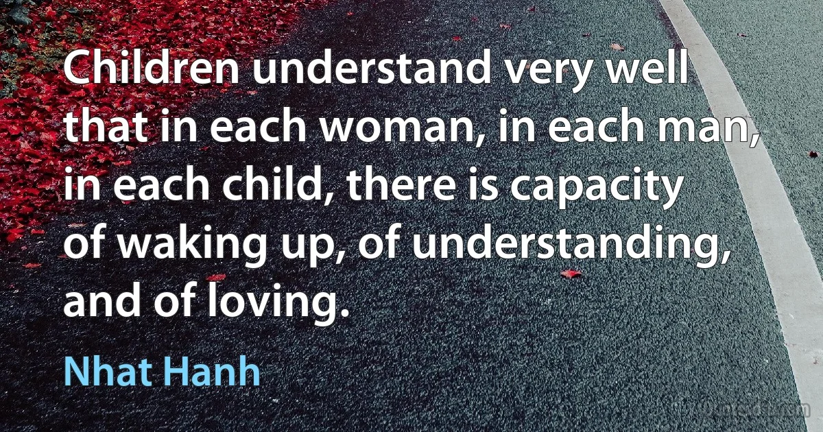 Children understand very well that in each woman, in each man, in each child, there is capacity of waking up, of understanding, and of loving. (Nhat Hanh)