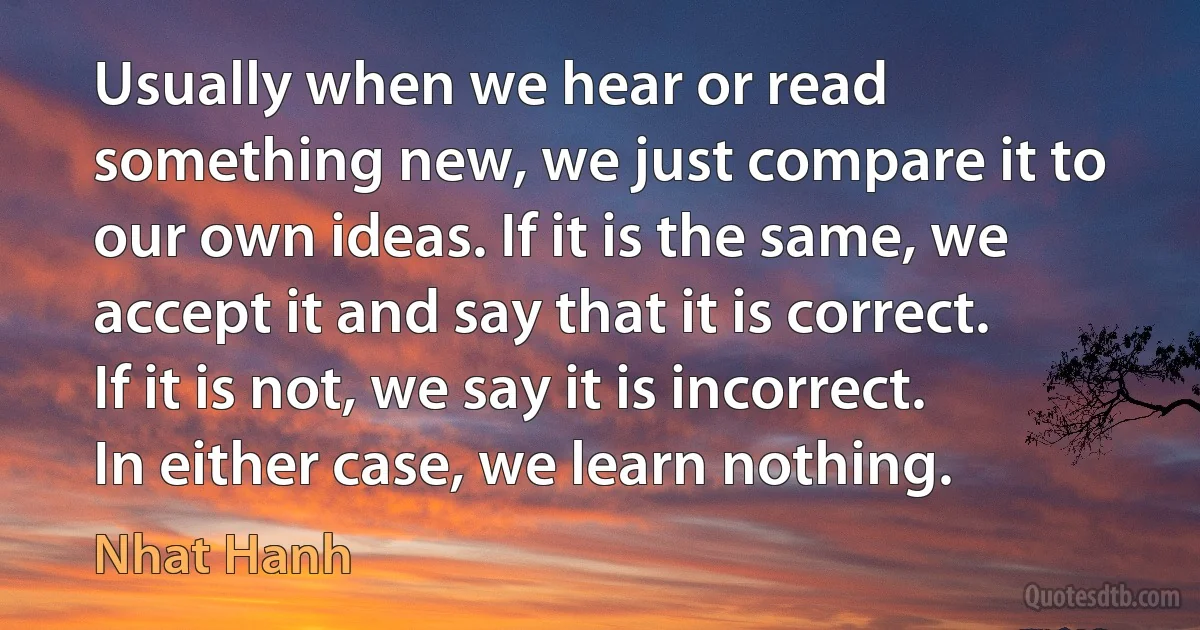 Usually when we hear or read something new, we just compare it to our own ideas. If it is the same, we accept it and say that it is correct. If it is not, we say it is incorrect. In either case, we learn nothing. (Nhat Hanh)