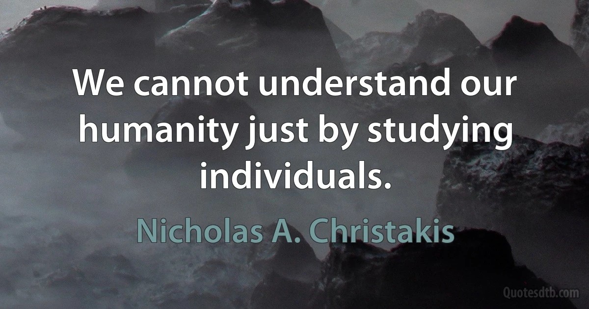 We cannot understand our humanity just by studying individuals. (Nicholas A. Christakis)