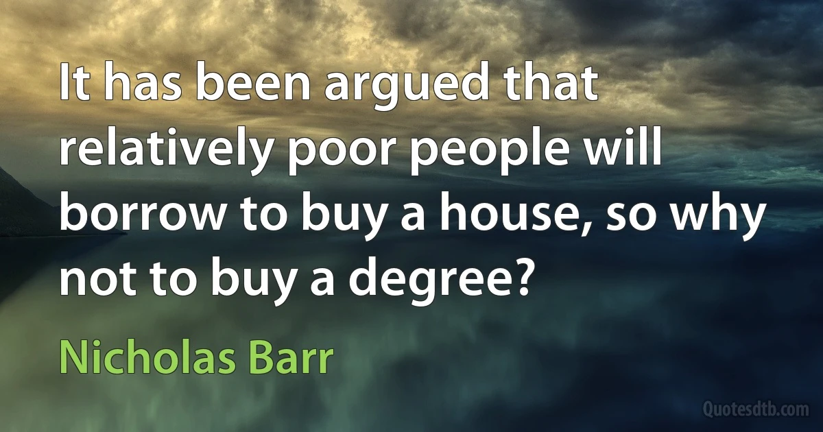 It has been argued that relatively poor people will borrow to buy a house, so why not to buy a degree? (Nicholas Barr)