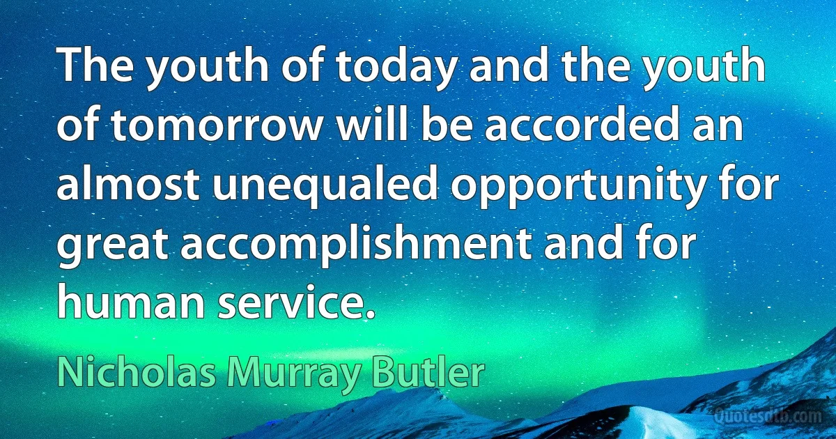 The youth of today and the youth of tomorrow will be accorded an almost unequaled opportunity for great accomplishment and for human service. (Nicholas Murray Butler)