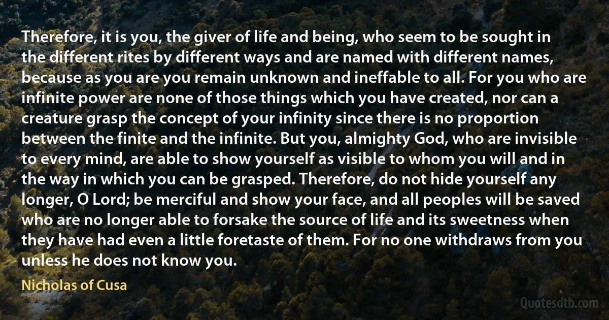 Therefore, it is you, the giver of life and being, who seem to be sought in the different rites by different ways and are named with different names, because as you are you remain unknown and ineffable to all. For you who are infinite power are none of those things which you have created, nor can a creature grasp the concept of your infinity since there is no proportion between the finite and the infinite. But you, almighty God, who are invisible to every mind, are able to show yourself as visible to whom you will and in the way in which you can be grasped. Therefore, do not hide yourself any longer, O Lord; be merciful and show your face, and all peoples will be saved who are no longer able to forsake the source of life and its sweetness when they have had even a little foretaste of them. For no one withdraws from you unless he does not know you. (Nicholas of Cusa)