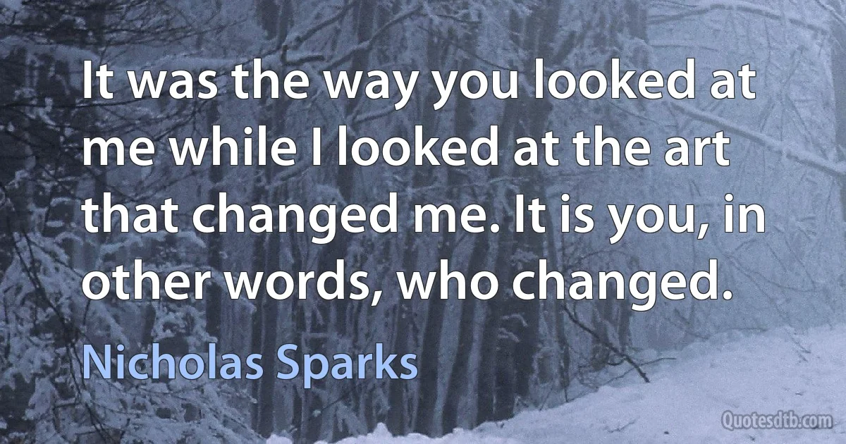 It was the way you looked at me while I looked at the art that changed me. It is you, in other words, who changed. (Nicholas Sparks)