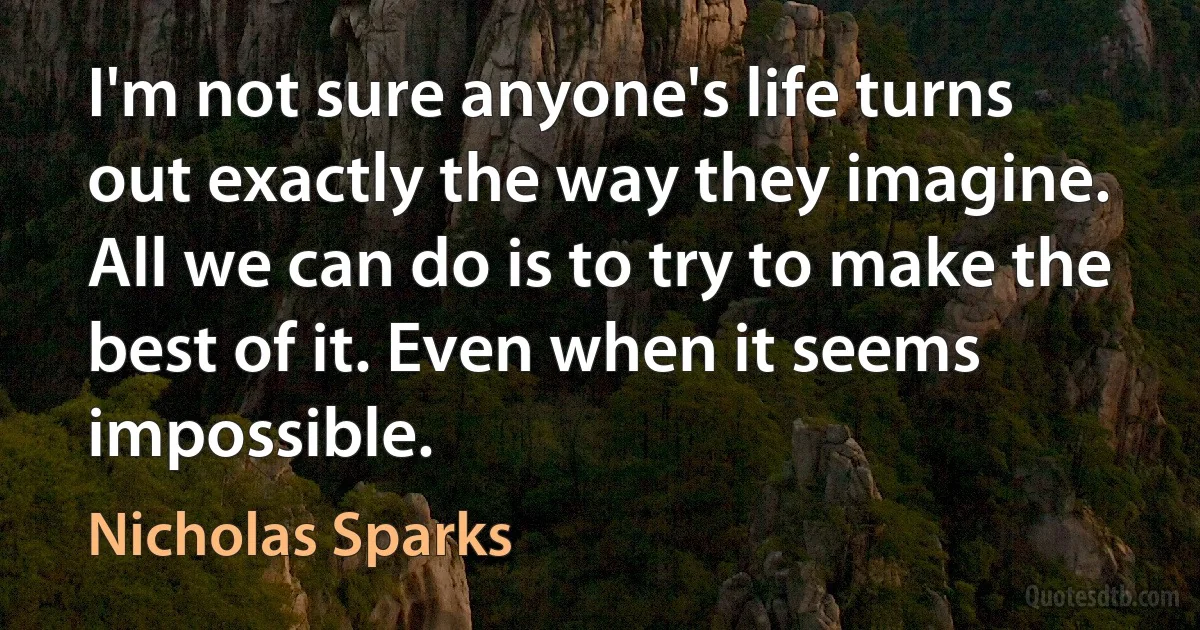 I'm not sure anyone's life turns out exactly the way they imagine. All we can do is to try to make the best of it. Even when it seems impossible. (Nicholas Sparks)