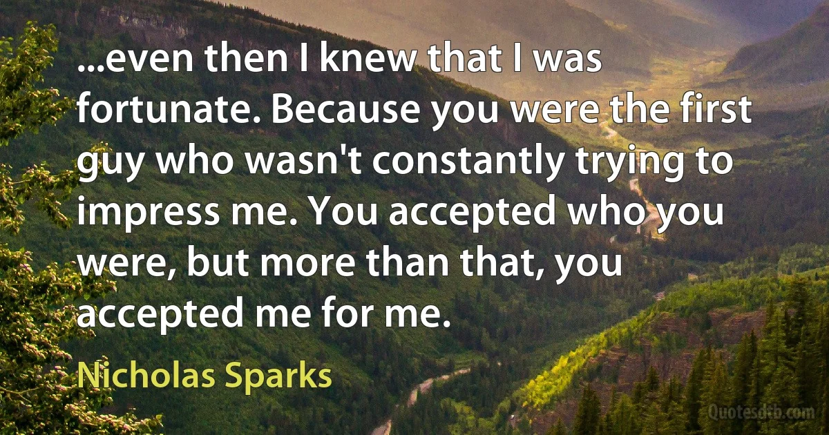 ...even then I knew that I was fortunate. Because you were the first guy who wasn't constantly trying to impress me. You accepted who you were, but more than that, you accepted me for me. (Nicholas Sparks)