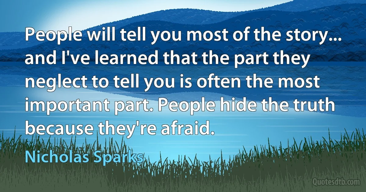 People will tell you most of the story... and I've learned that the part they neglect to tell you is often the most important part. People hide the truth because they're afraid. (Nicholas Sparks)