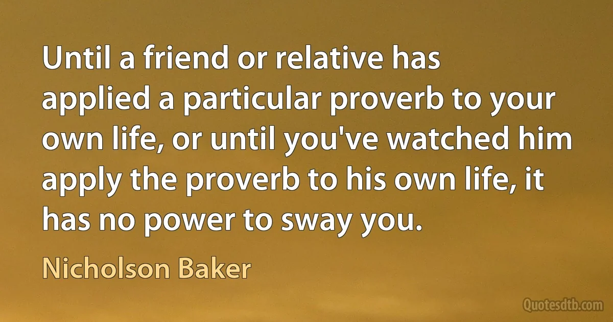 Until a friend or relative has applied a particular proverb to your own life, or until you've watched him apply the proverb to his own life, it has no power to sway you. (Nicholson Baker)