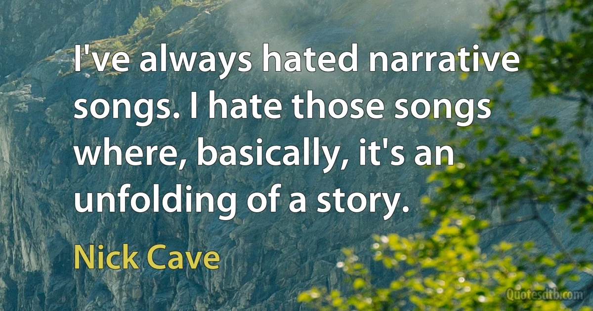 I've always hated narrative songs. I hate those songs where, basically, it's an unfolding of a story. (Nick Cave)