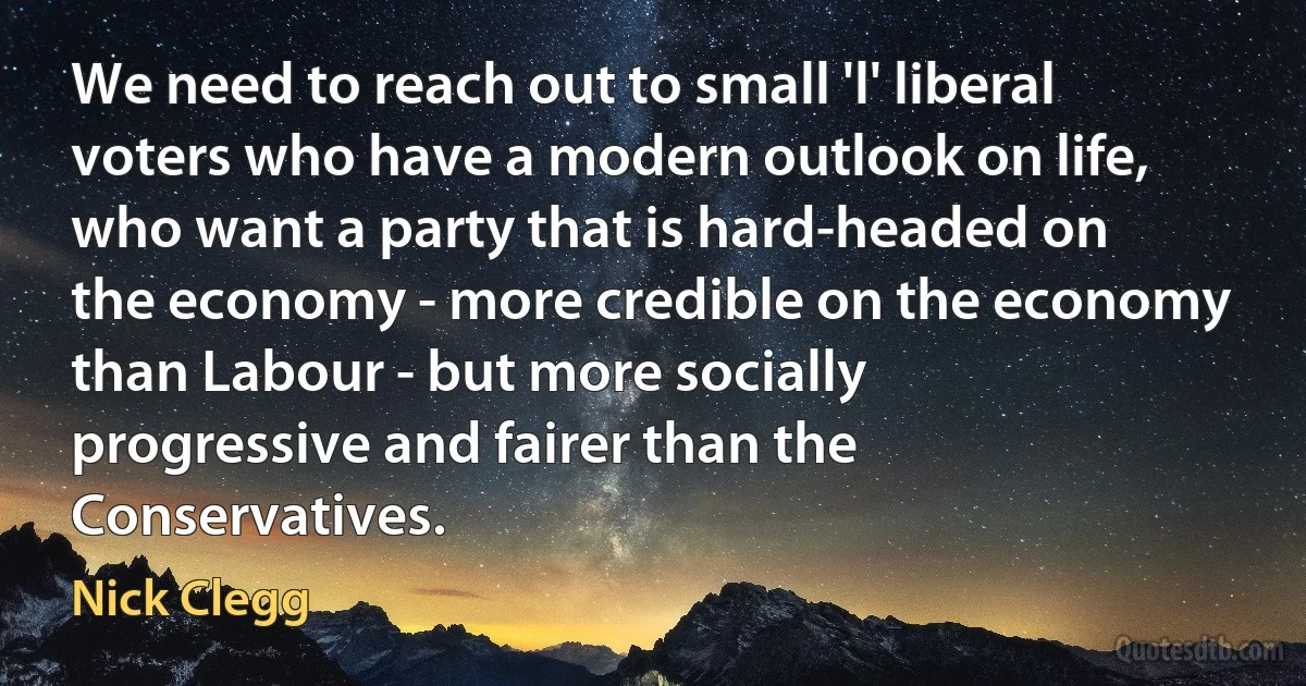 We need to reach out to small 'l' liberal voters who have a modern outlook on life, who want a party that is hard-headed on the economy - more credible on the economy than Labour - but more socially progressive and fairer than the Conservatives. (Nick Clegg)