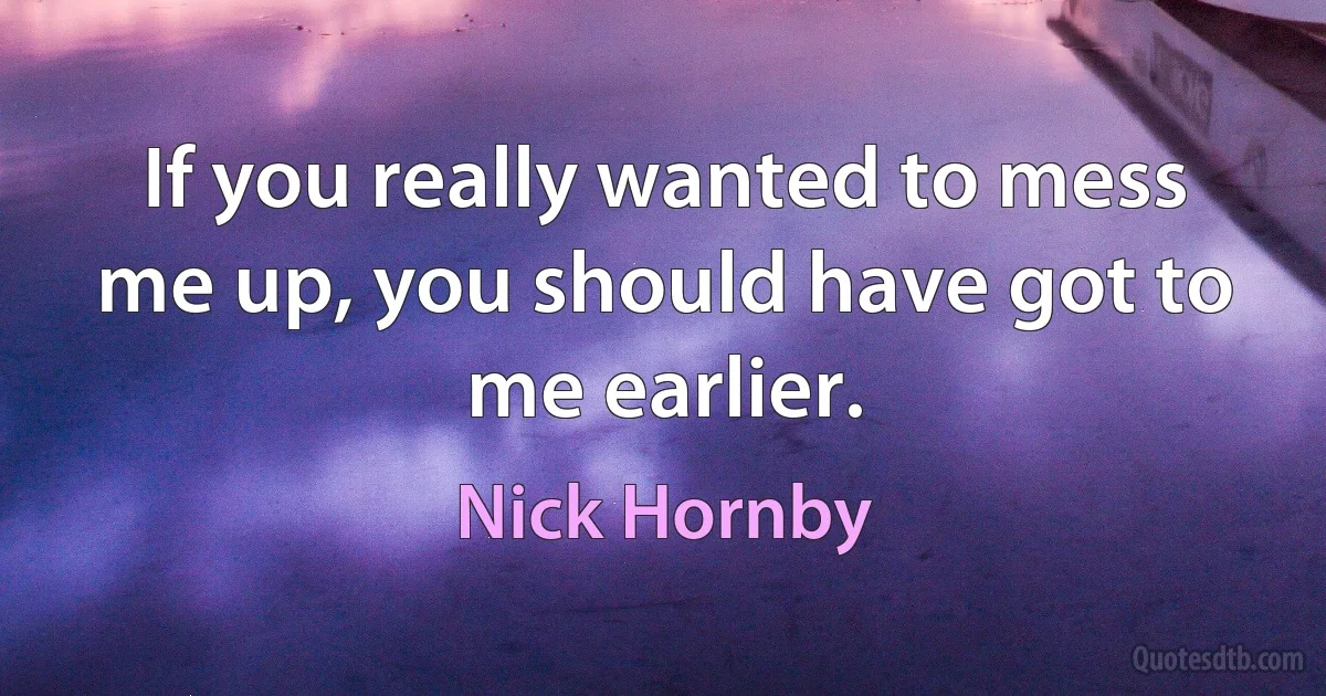 If you really wanted to mess me up, you should have got to me earlier. (Nick Hornby)