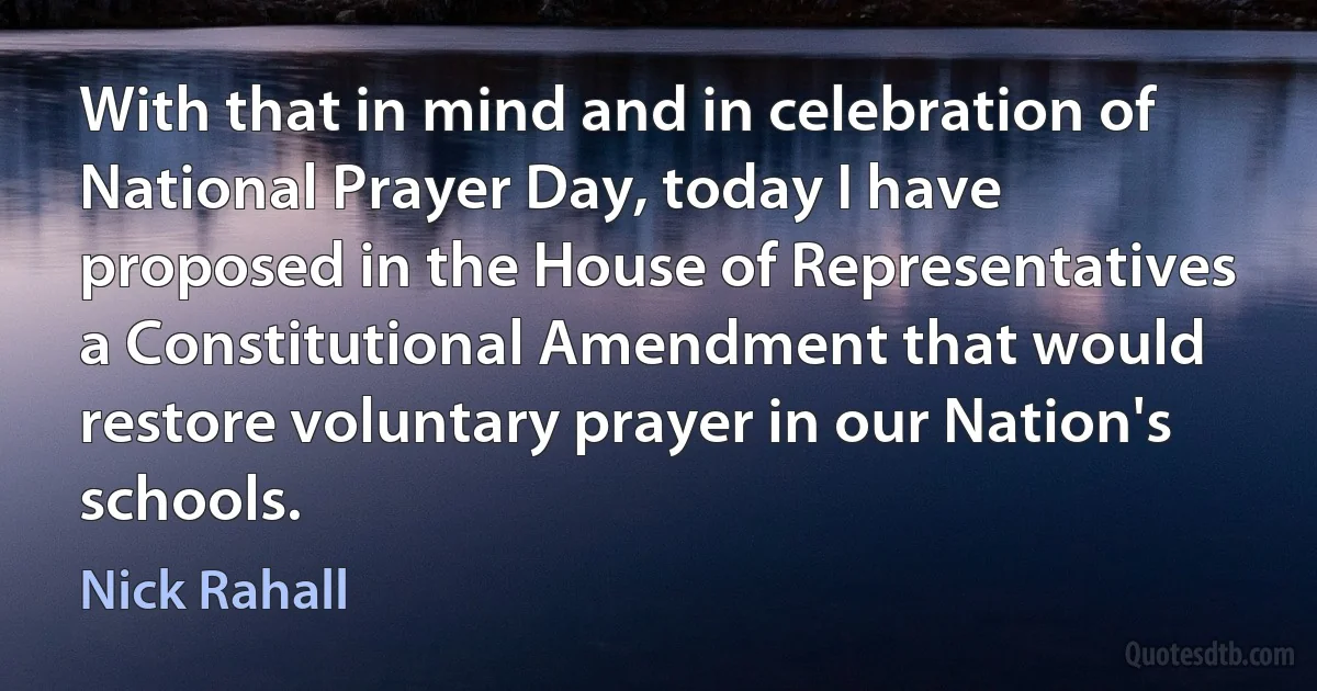 With that in mind and in celebration of National Prayer Day, today I have proposed in the House of Representatives a Constitutional Amendment that would restore voluntary prayer in our Nation's schools. (Nick Rahall)