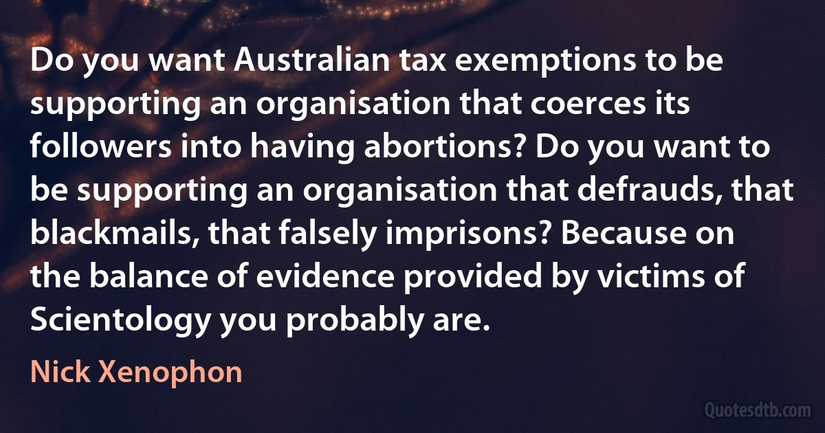 Do you want Australian tax exemptions to be supporting an organisation that coerces its followers into having abortions? Do you want to be supporting an organisation that defrauds, that blackmails, that falsely imprisons? Because on the balance of evidence provided by victims of Scientology you probably are. (Nick Xenophon)