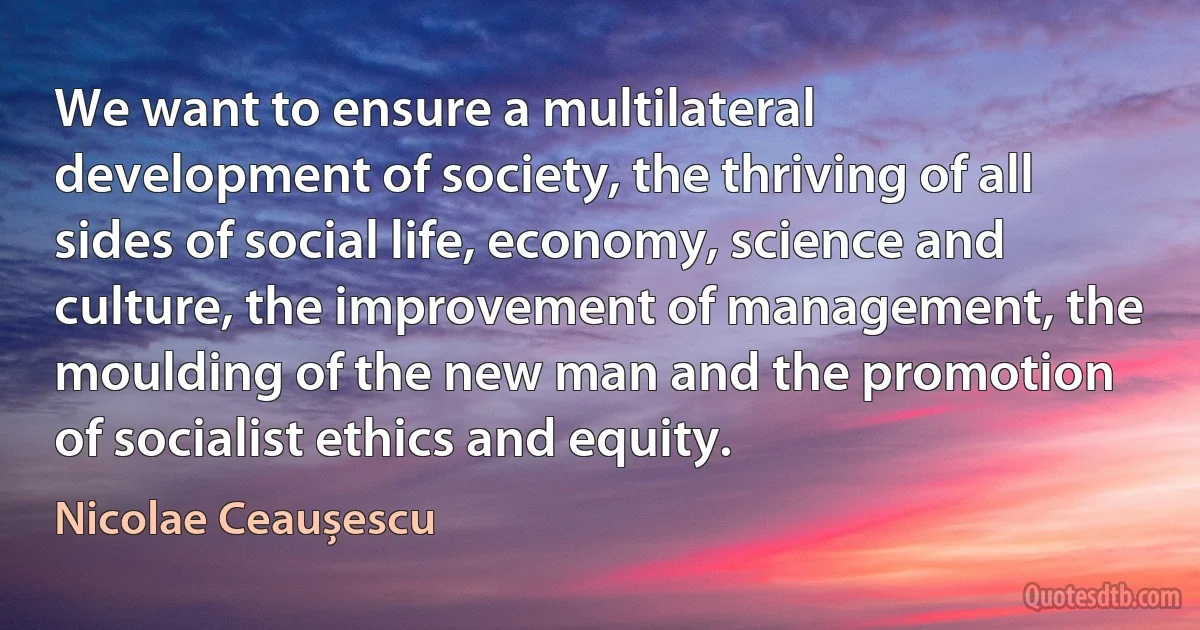 We want to ensure a multilateral development of society, the thriving of all sides of social life, economy, science and culture, the improvement of management, the moulding of the new man and the promotion of socialist ethics and equity. (Nicolae Ceaușescu)