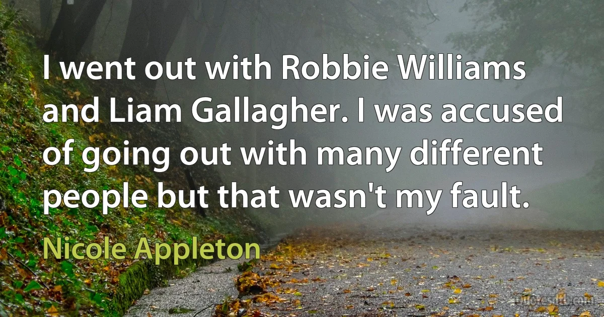 I went out with Robbie Williams and Liam Gallagher. I was accused of going out with many different people but that wasn't my fault. (Nicole Appleton)