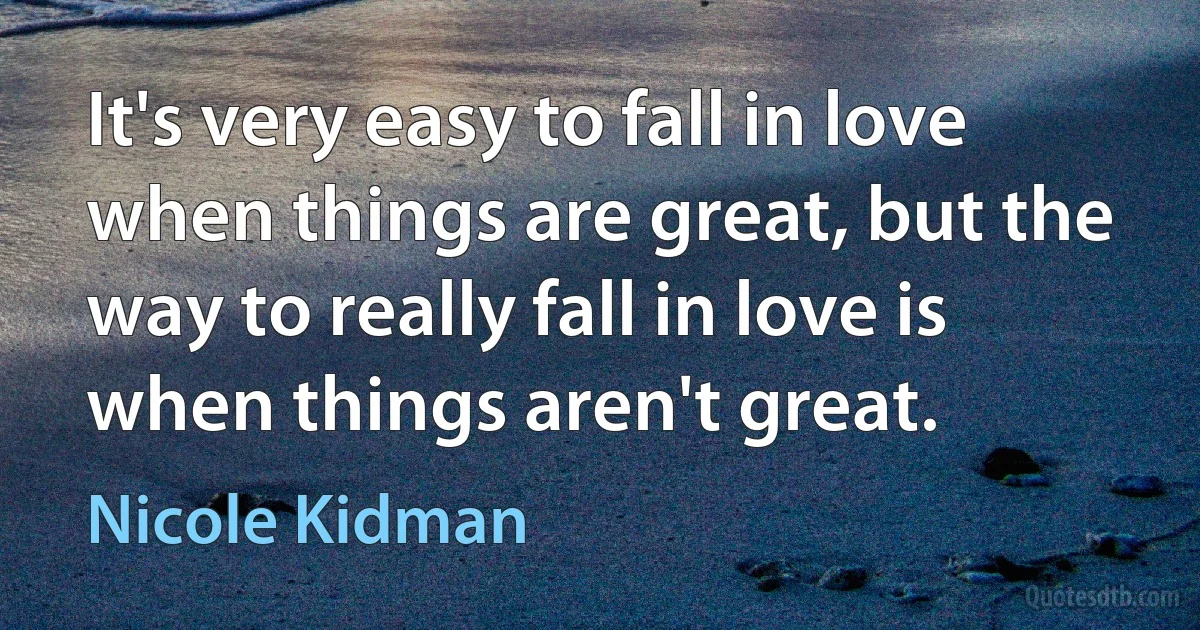 It's very easy to fall in love when things are great, but the way to really fall in love is when things aren't great. (Nicole Kidman)