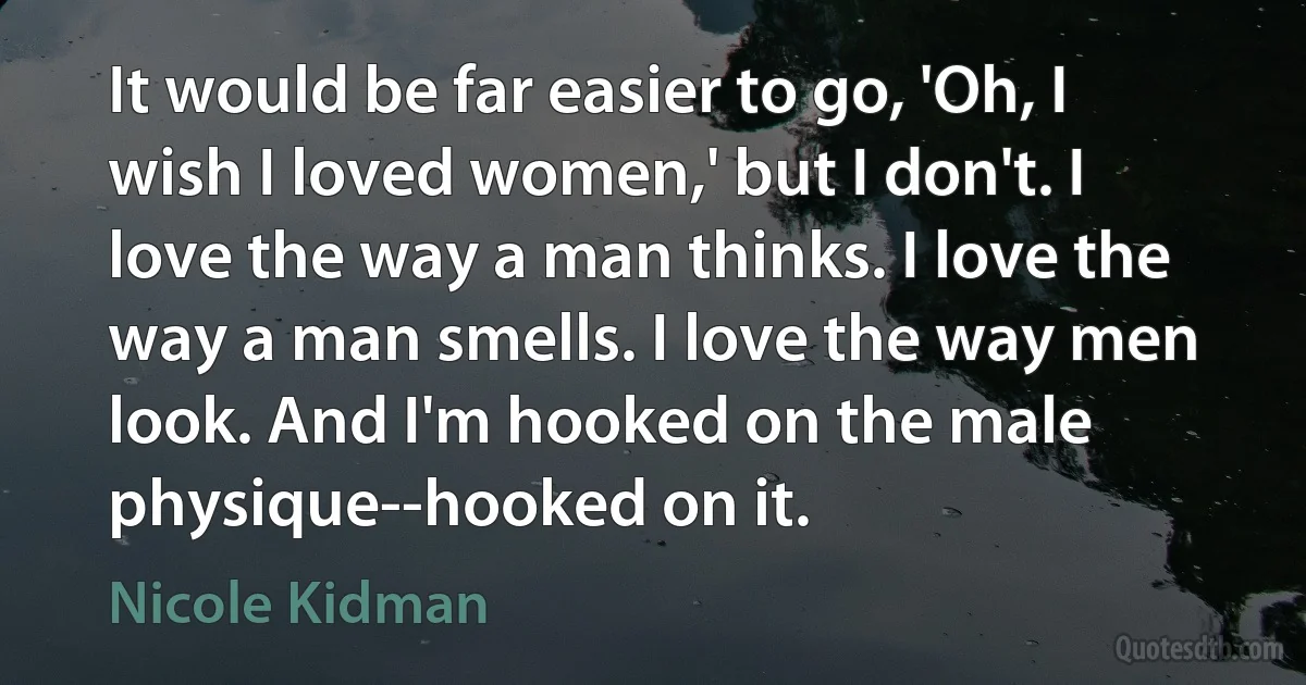 It would be far easier to go, 'Oh, I wish I loved women,' but I don't. I love the way a man thinks. I love the way a man smells. I love the way men look. And I'm hooked on the male physique--hooked on it. (Nicole Kidman)