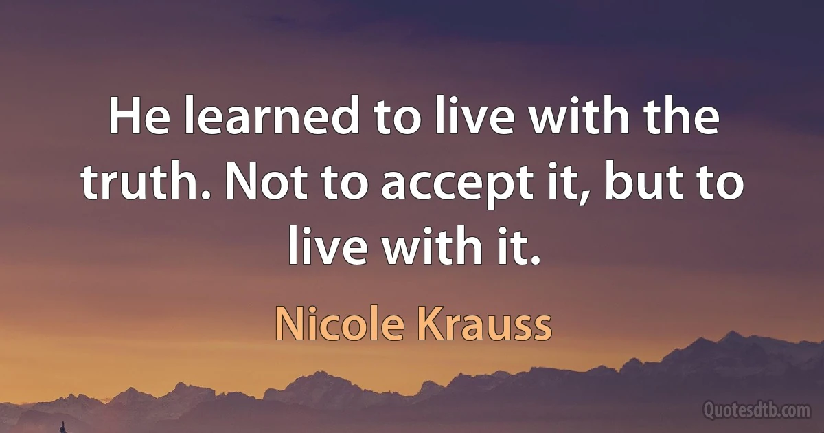 He learned to live with the truth. Not to accept it, but to live with it. (Nicole Krauss)