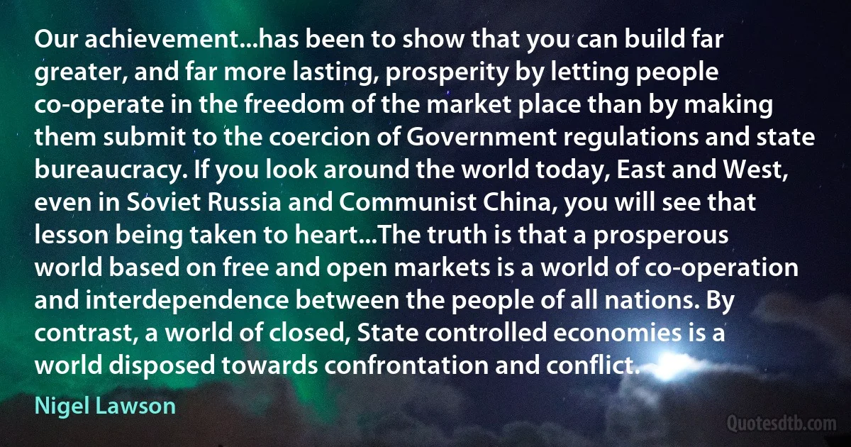 Our achievement...has been to show that you can build far greater, and far more lasting, prosperity by letting people co-operate in the freedom of the market place than by making them submit to the coercion of Government regulations and state bureaucracy. If you look around the world today, East and West, even in Soviet Russia and Communist China, you will see that lesson being taken to heart...The truth is that a prosperous world based on free and open markets is a world of co-operation and interdependence between the people of all nations. By contrast, a world of closed, State controlled economies is a world disposed towards confrontation and conflict. (Nigel Lawson)