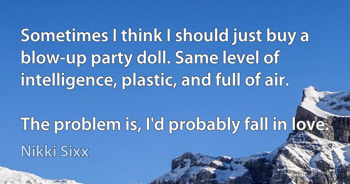 Sometimes I think I should just buy a blow-up party doll. Same level of intelligence, plastic, and full of air.

The problem is, I'd probably fall in love. (Nikki Sixx)