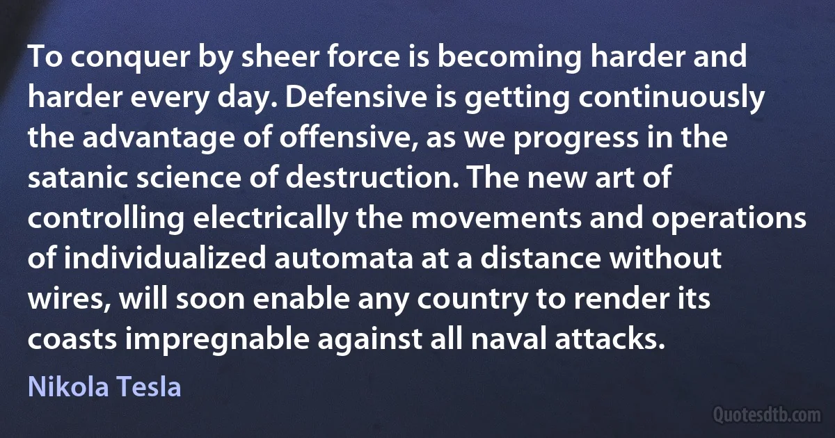 To conquer by sheer force is becoming harder and harder every day. Defensive is getting continuously the advantage of offensive, as we progress in the satanic science of destruction. The new art of controlling electrically the movements and operations of individualized automata at a distance without wires, will soon enable any country to render its coasts impregnable against all naval attacks. (Nikola Tesla)