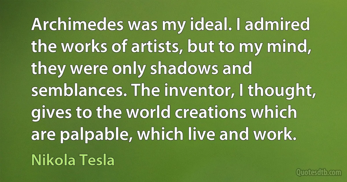 Archimedes was my ideal. I admired the works of artists, but to my mind, they were only shadows and semblances. The inventor, I thought, gives to the world creations which are palpable, which live and work. (Nikola Tesla)